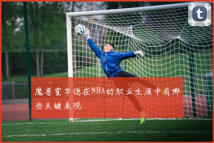 魔兽霍华德在NBA的职业生涯中有哪些关键表现