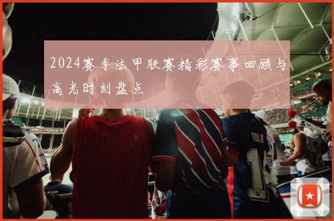 2024赛季法甲联赛精彩赛事回顾与高光时刻盘点