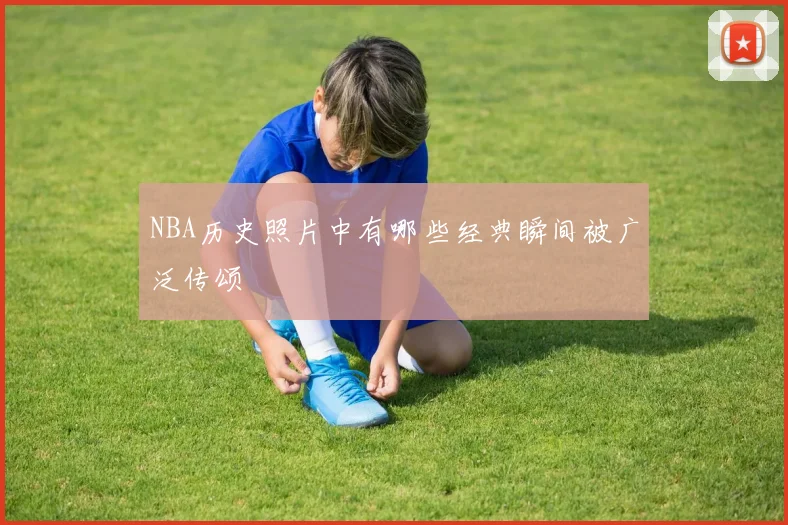 NBA历史照片中有哪些经典瞬间被广泛传颂
