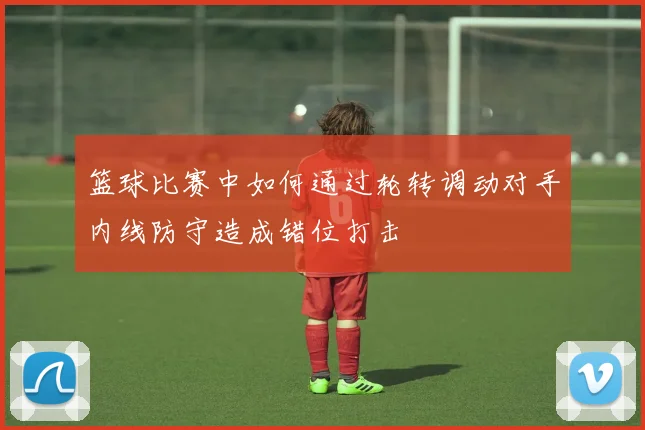篮球比赛中如何通过轮转调动对手内线防守造成错位打击