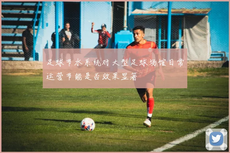 足球节水系统对大型足球场馆日常运营节能是否效果显著