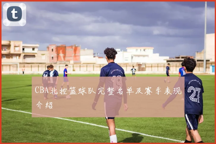 CBA北控篮球队完整名单及赛季表现介绍