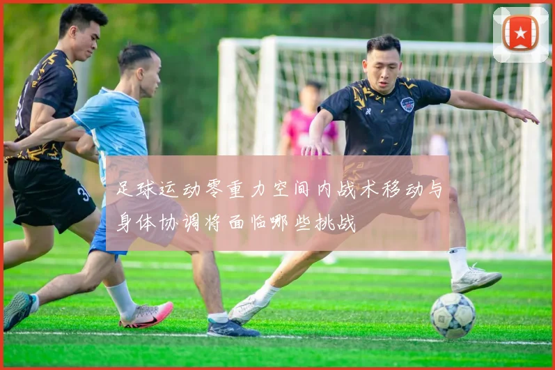 足球运动零重力空间内战术移动与身体协调将面临哪些挑战