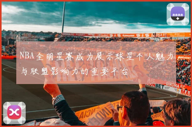 NBA全明星赛成为展示球星个人魅力与联盟影响力的重要平台