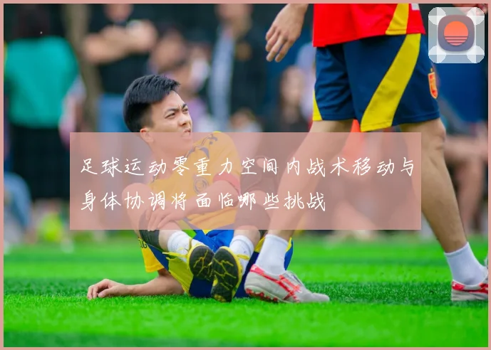 足球运动零重力空间内战术移动与身体协调将面临哪些挑战